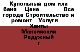 Купольный дом или баня  › Цена ­ 68 000 - Все города Строительство и ремонт » Услуги   . Ханты-Мансийский,Радужный г.